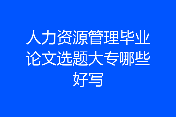人力资源管理毕业论文选题大专哪些好写