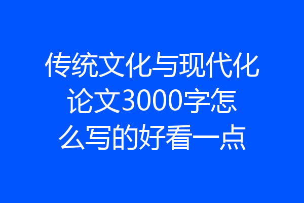 传统文化与现代化论文3000字怎么写的好看一点