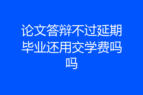 论文答辩不过延期毕业还用交学费吗吗