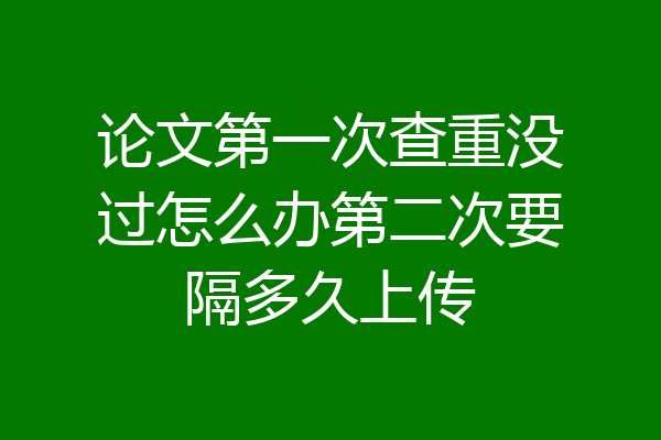 论文第一次查重没过怎么办第二次要隔多久上传