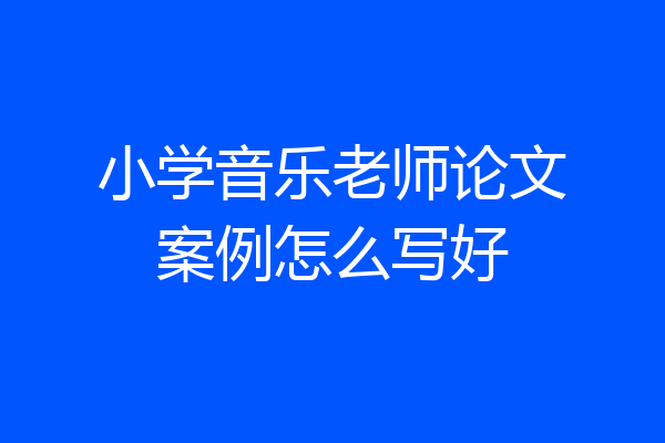 小学音乐老师论文案例怎么写好