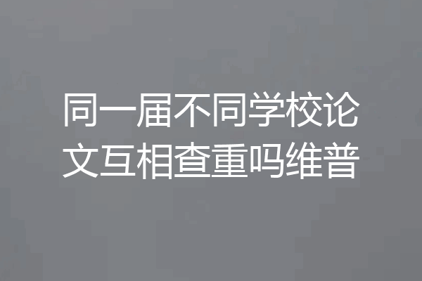 同一届不同学校论文互相查重吗维普