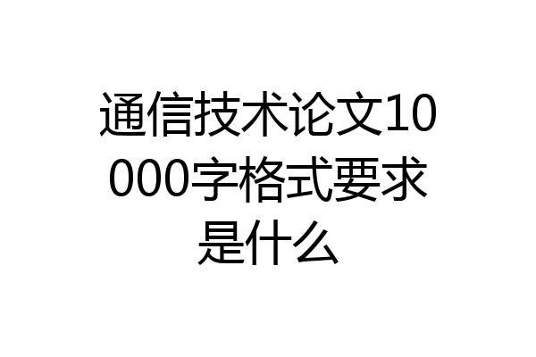 通信技术论文10000字格式要求是什么