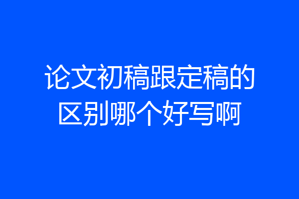 论文初稿跟定稿的区别哪个好写啊