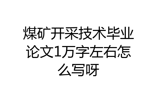 煤矿开采技术毕业论文1万字左右怎么写呀
