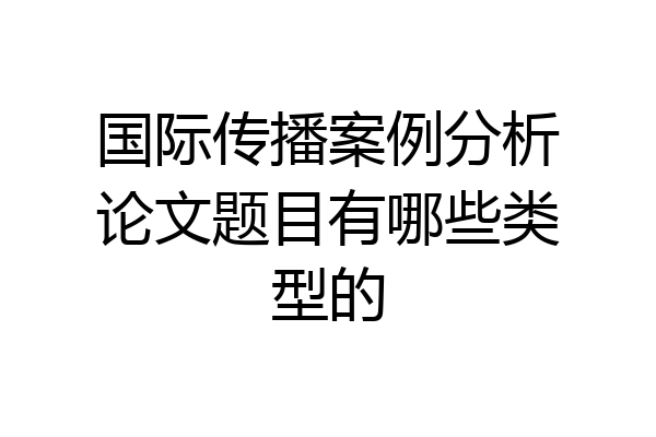 国际传播案例分析论文题目有哪些类型的