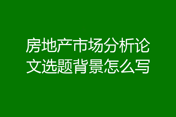 房地产市场分析论文选题背景怎么写
