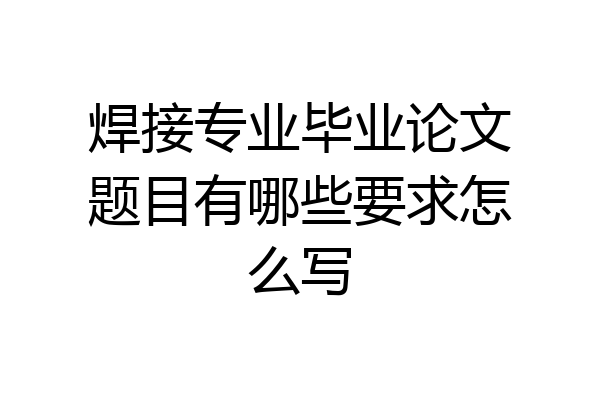 焊接专业毕业论文题目有哪些要求怎么写