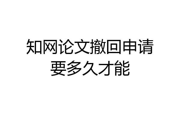 知网论文撤回申请要多久才能