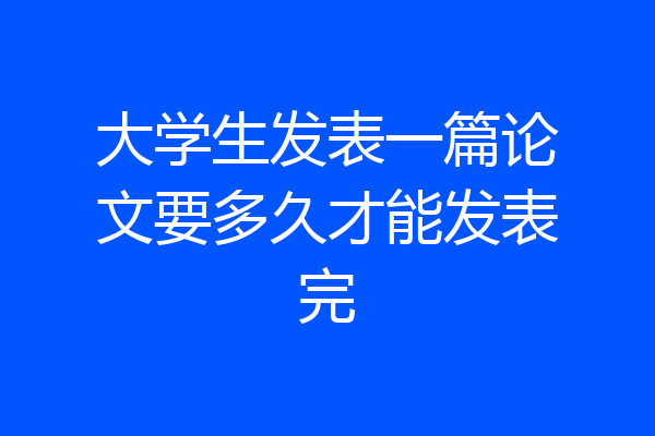 大学生发表一篇论文要多久才能发表完