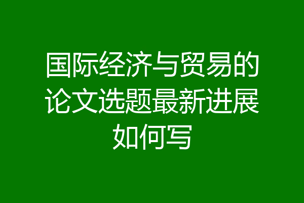 国际经济与贸易的论文选题最新进展如何写