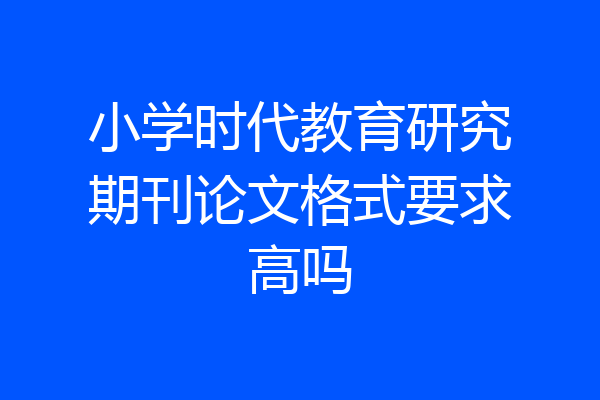 小学时代教育研究期刊论文格式要求高吗