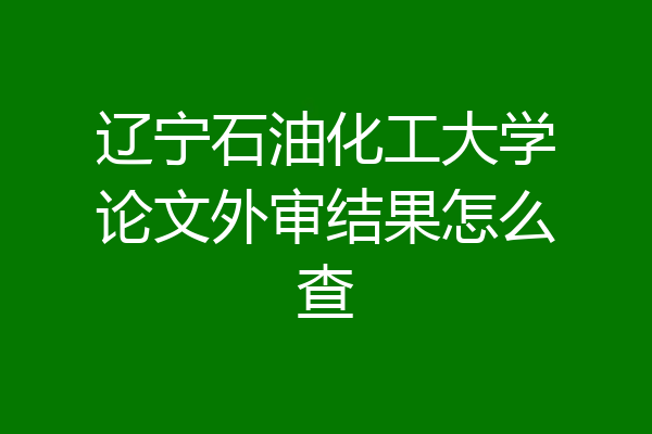 辽宁石油化工大学论文外审结果怎么查