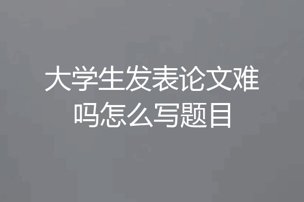 大学生发表论文难吗怎么写题目
