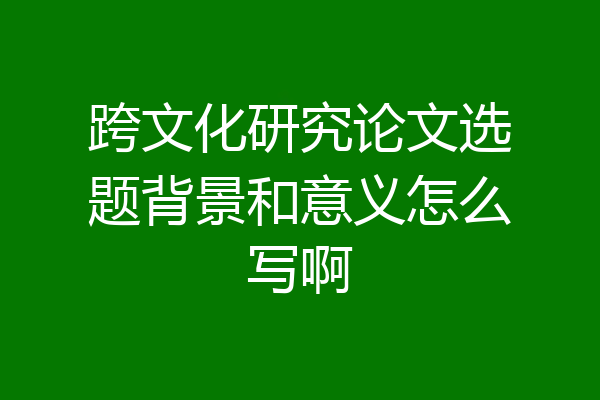 跨文化研究论文选题背景和意义怎么写啊