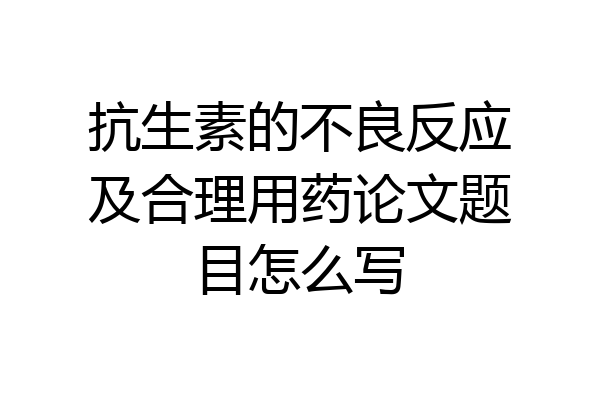 抗生素的不良反应及合理用药论文题目怎么写