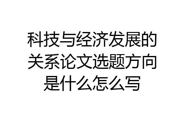 科技与经济发展的关系论文选题方向是什么怎么写