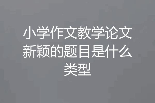 小学作文教学论文新颖的题目是什么类型