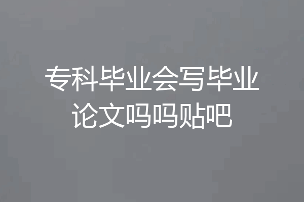 专科毕业会写毕业论文吗吗贴吧