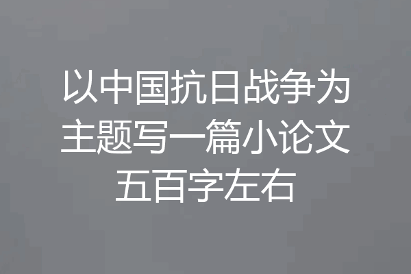 以中国抗日战争为主题写一篇小论文五百字左右