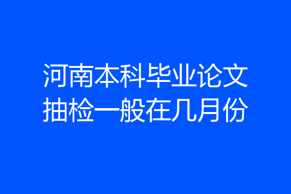 河南本科毕业论文抽检一般在几月份