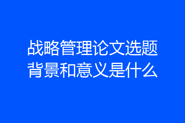 战略管理论文选题背景和意义是什么