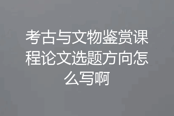 考古与文物鉴赏课程论文选题方向怎么写啊