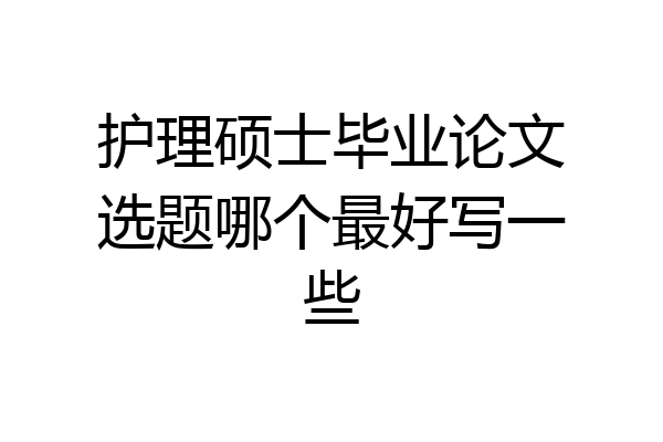 护理硕士毕业论文选题哪个最好写一些
