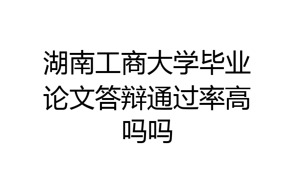 湖南工商大学毕业论文答辩通过率高吗吗