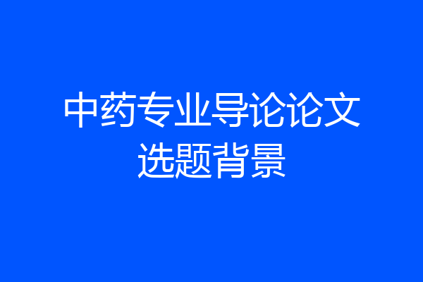 中药专业导论论文选题背景