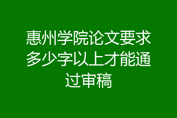 惠州学院论文要求多少字以上才能通过审稿