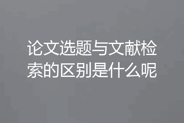 论文选题与文献检索的区别是什么呢