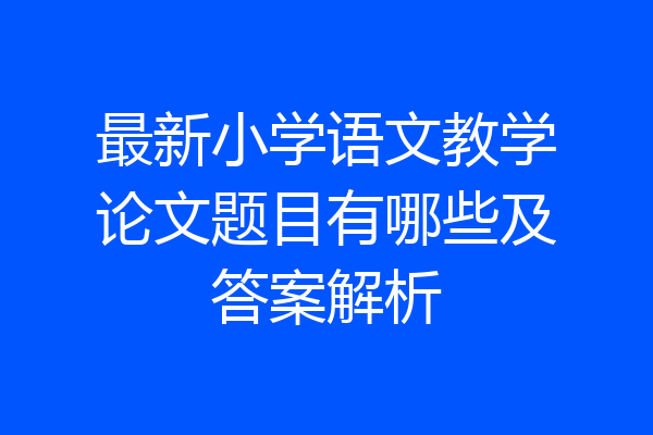 最新小学语文教学论文题目有哪些及答案解析