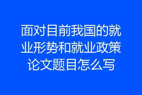 面对目前我国的就业形势和就业政策论文题目怎么写