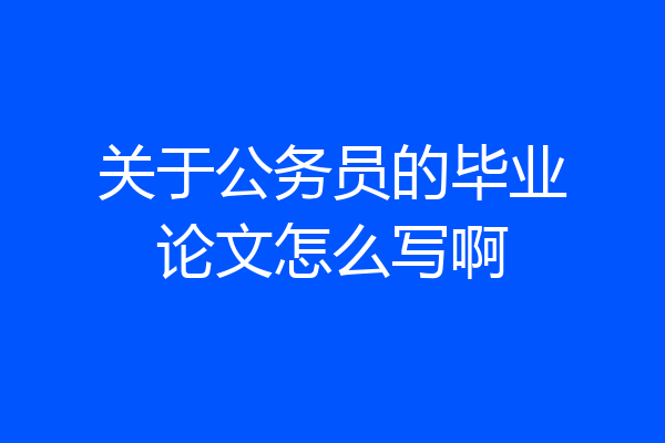 关于公务员的毕业论文怎么写啊