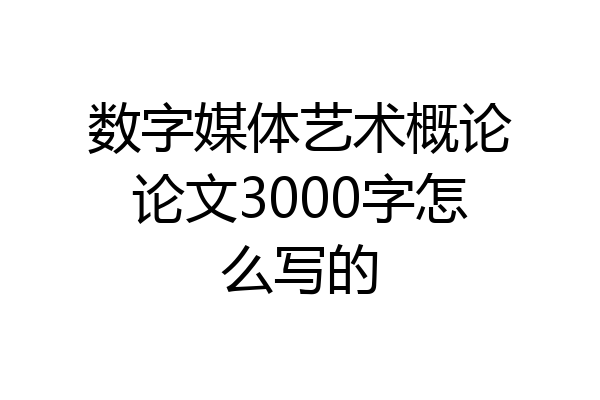数字媒体艺术概论论文3000字怎么写的