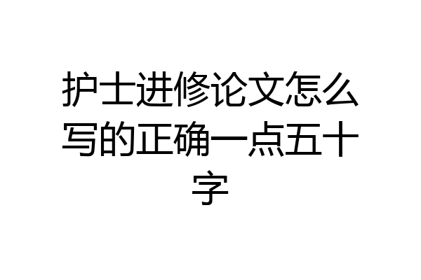 护士进修论文怎么写的正确一点五十字
