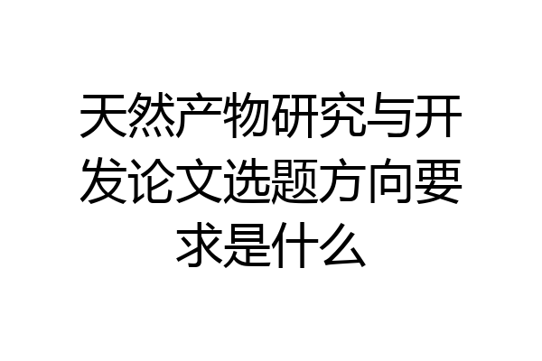 天然产物研究与开发论文选题方向要求是什么