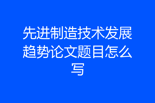 先进制造技术发展趋势论文题目怎么写