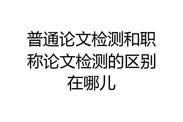 普通论文检测和职称论文检测的区别在哪儿