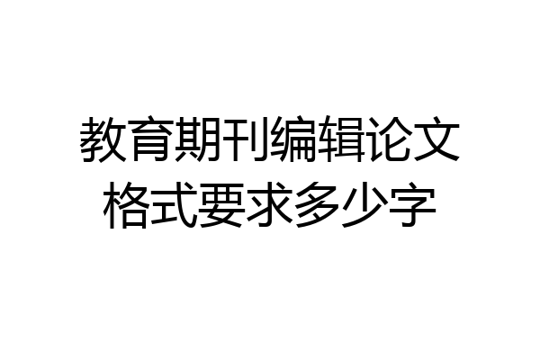 教育期刊编辑论文格式要求多少字