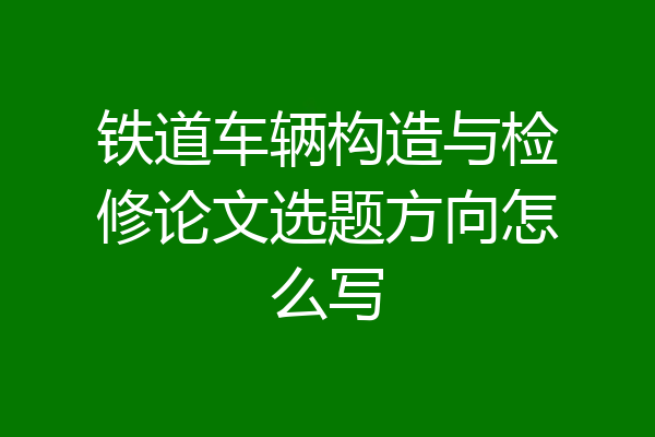铁道车辆构造与检修论文选题方向怎么写