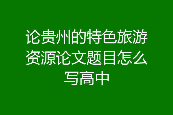 论贵州的特色旅游资源论文题目怎么写高中