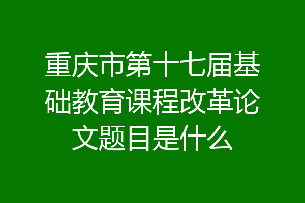 重庆市第十七届基础教育课程改革论文题目是什么