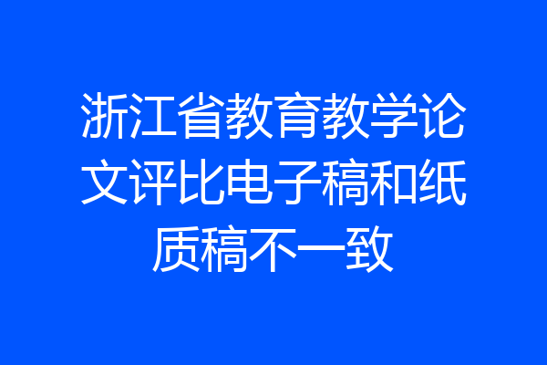 浙江省教育教学论文评比电子稿和纸质稿不一致