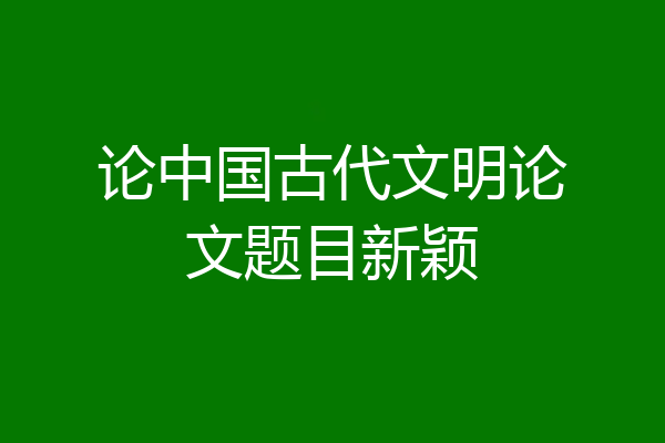 论中国古代文明论文题目新颖