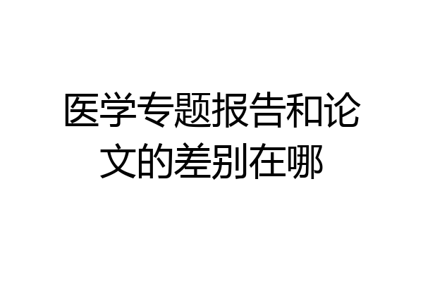 医学专题报告和论文的差别在哪