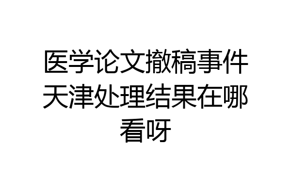 医学论文撤稿事件天津处理结果在哪看呀