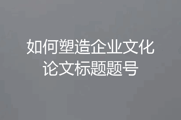 如何塑造企业文化论文标题题号