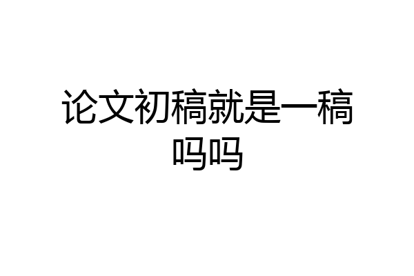 论文初稿就是一稿吗吗